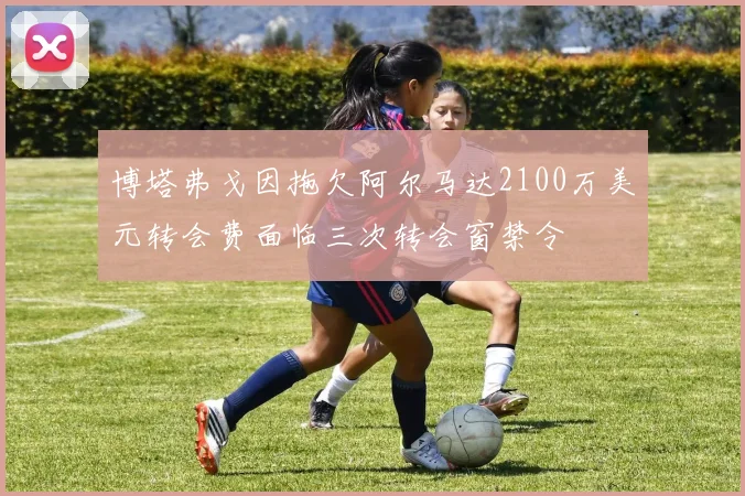 博塔弗戈因拖欠阿尔马达2100万美元转会费面临三次转会窗禁令