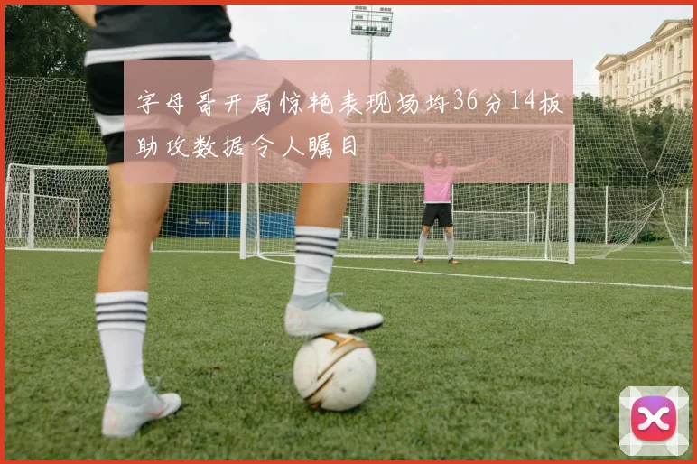字母哥开局惊艳表现场均36分14板助攻数据令人瞩目