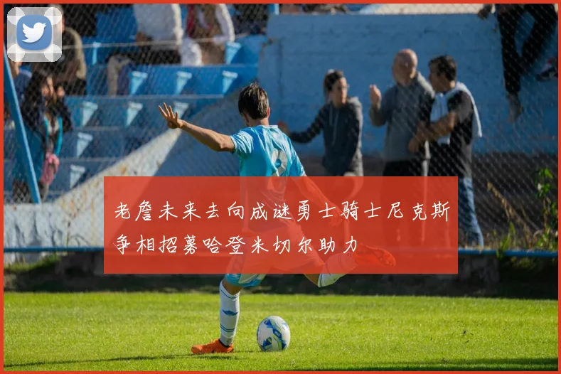 老詹未来去向成谜勇士骑士尼克斯争相招募哈登米切尔助力