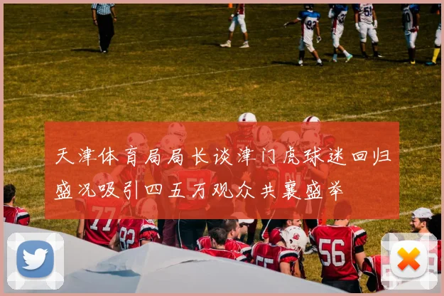 天津体育局局长谈津门虎球迷回归盛况吸引四五万观众共襄盛举