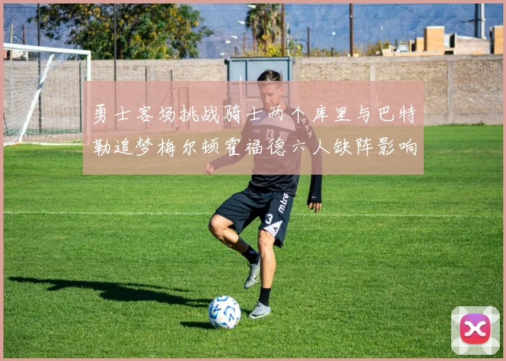 勇士客场挑战骑士两个库里与巴特勒追梦梅尔顿霍福德六人缺阵影响比赛走势
