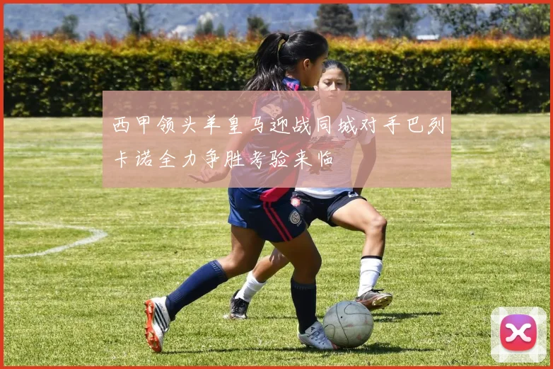 西甲领头羊皇马迎战同城对手巴列卡诺全力争胜考验来临