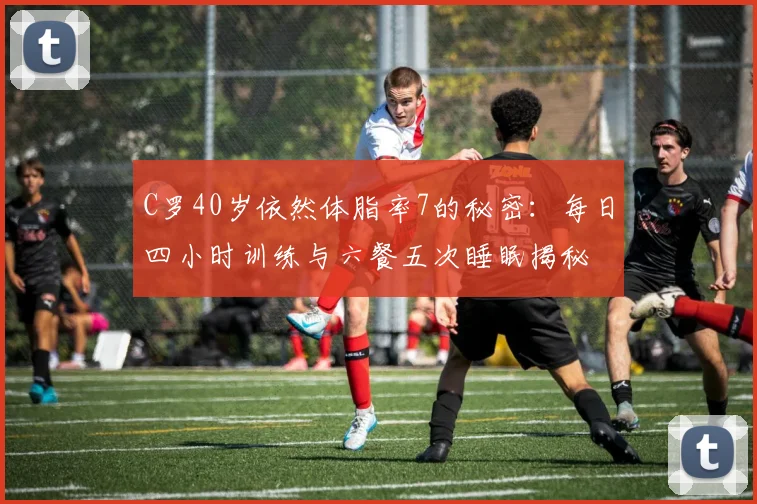 C罗40岁依然体脂率7的秘密：每日四小时训练与六餐五次睡眠揭秘