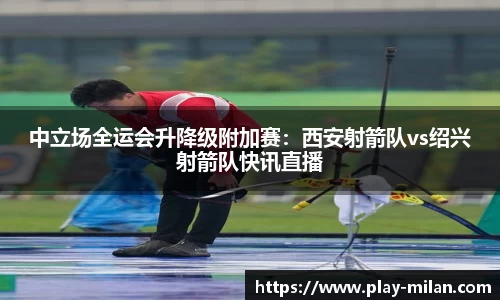 中立场全运会升降级附加赛：西安射箭队vs绍兴射箭队快讯直播