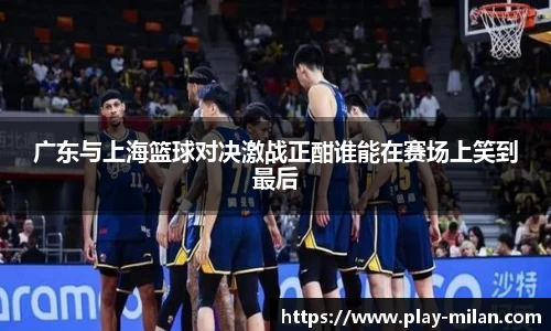 广东与上海篮球对决激战正酣谁能在赛场上笑到最后