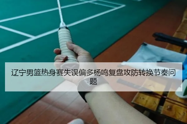 辽宁男篮热身赛失误偏多杨鸣复盘攻防转换节奏问题 | ACMilan